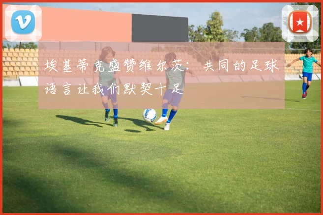 埃基蒂克盛赞维尔茨：共同的足球语言让我们默契十足