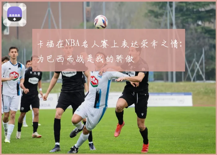 卡福在NBA名人赛上表达荣幸之情：为巴西而战是我的骄傲