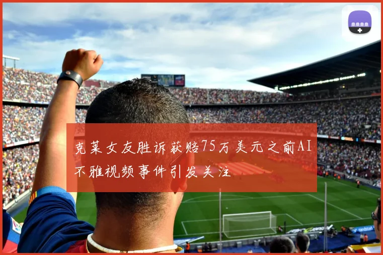 克莱女友胜诉获赔75万美元之前AI不雅视频事件引发关注