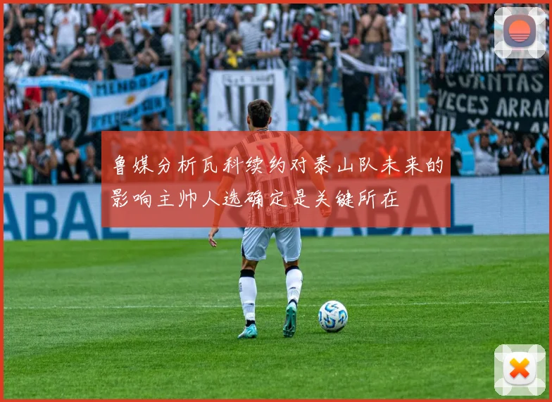 鲁媒分析瓦科续约对泰山队未来的影响主帅人选确定是关键所在