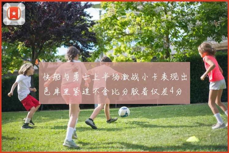 快船与勇士上半场激战小卡表现出色库里紧追不舍比分胶着仅差4分