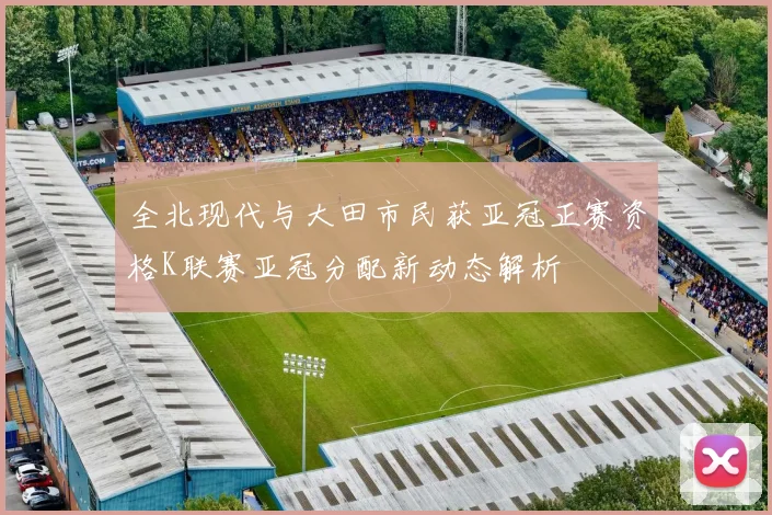 全北现代与大田市民获亚冠正赛资格K联赛亚冠分配新动态解析