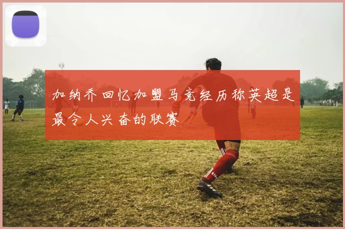 加纳乔回忆加盟马竞经历称英超是最令人兴奋的联赛