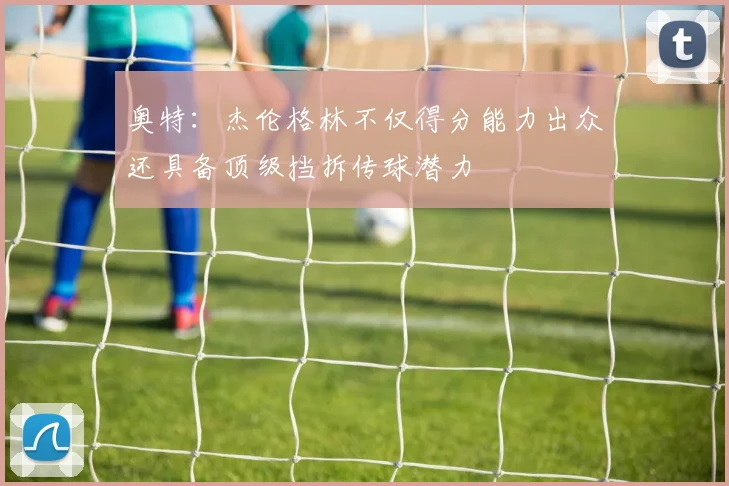 奥特：杰伦格林不仅得分能力出众还具备顶级挡拆传球潜力