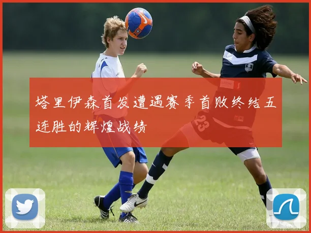 塔里伊森首发遭遇赛季首败终结五连胜的辉煌战绩
