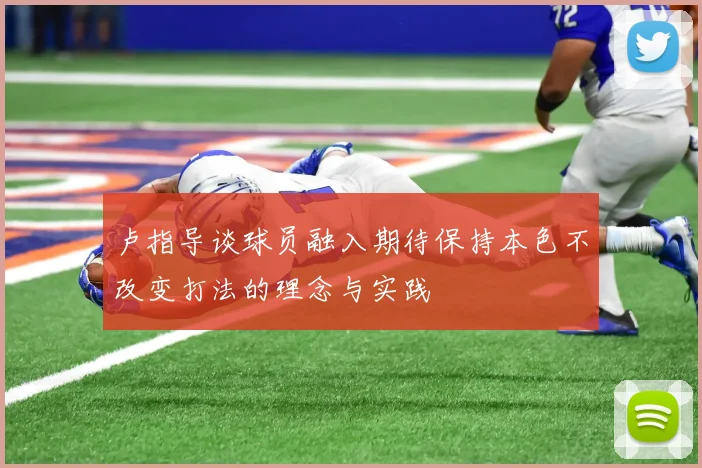 卢指导谈球员融入期待保持本色不改变打法的理念与实践
