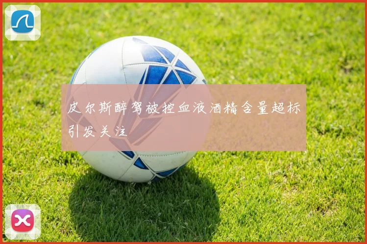 皮尔斯醉驾被控血液酒精含量超标引发关注