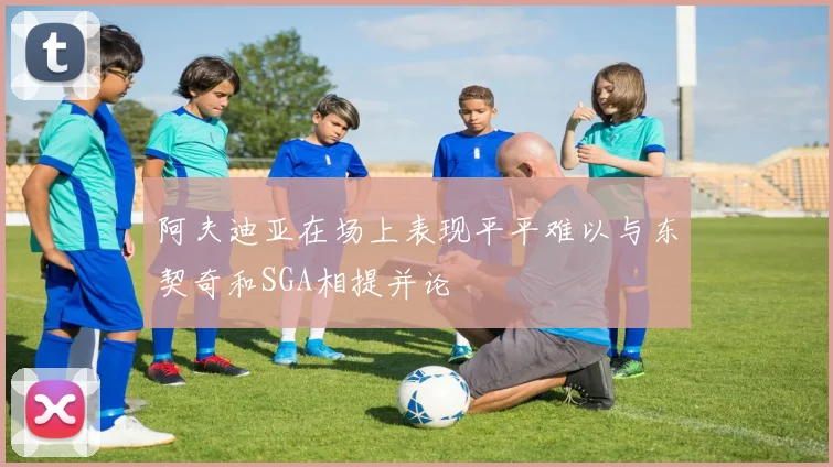 阿夫迪亚在场上表现平平难以与东契奇和SGA相提并论