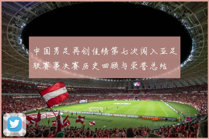 中国男足再创佳绩第七次闯入亚足联赛事决赛历史回顾与荣誉总结