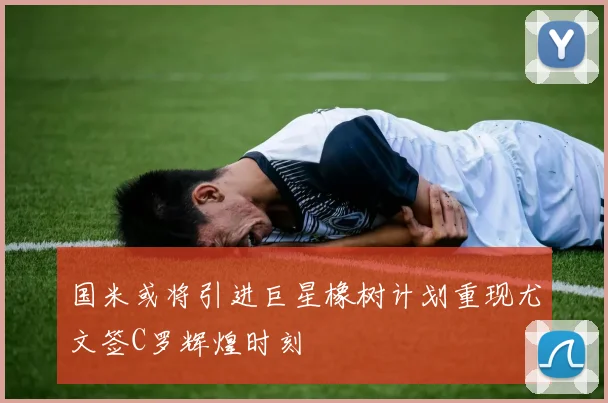 国米或将引进巨星橡树计划重现尤文签C罗辉煌时刻