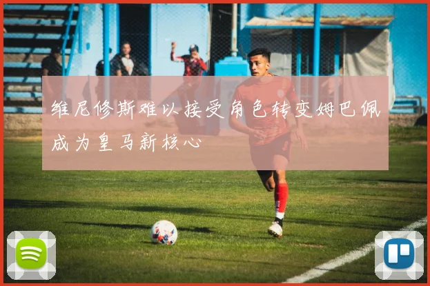 维尼修斯难以接受角色转变姆巴佩成为皇马新核心