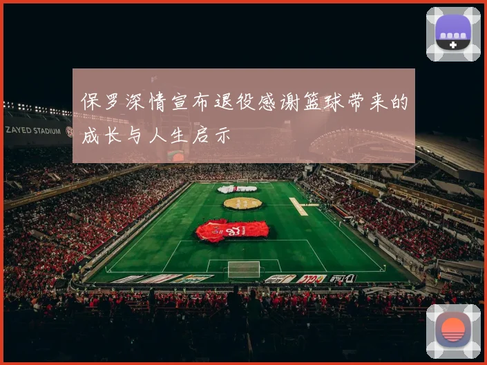保罗深情宣布退役感谢篮球带来的成长与人生启示
