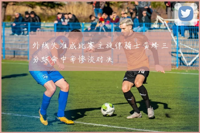 外线失准成比赛主旋律骑士黄蜂三分球命中率惨淡对决