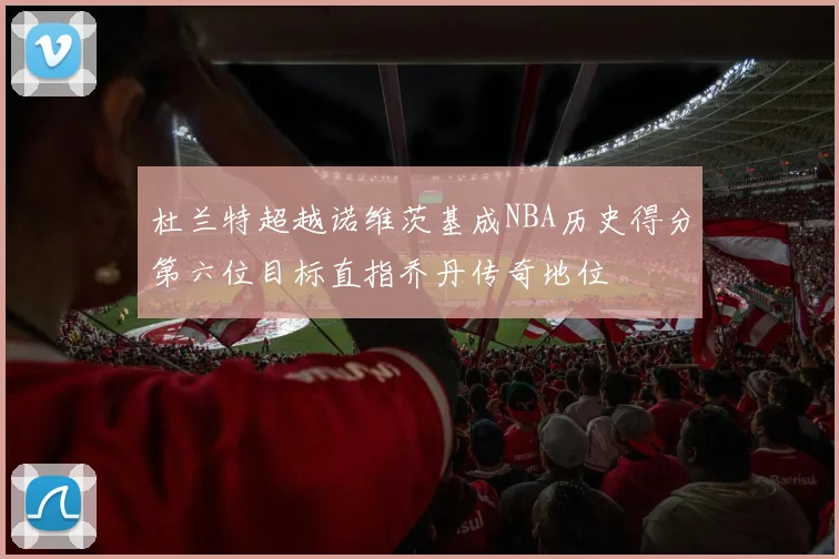 杜兰特超越诺维茨基成NBA历史得分第六位目标直指乔丹传奇地位