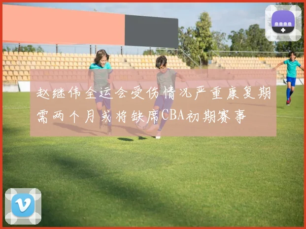 赵继伟全运会受伤情况严重康复期需两个月或将缺席CBA初期赛事