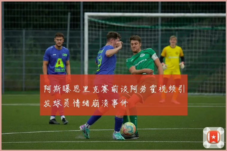 阿斯曝恩里克赛前谈阿劳霍视频引发球员情绪崩溃事件
