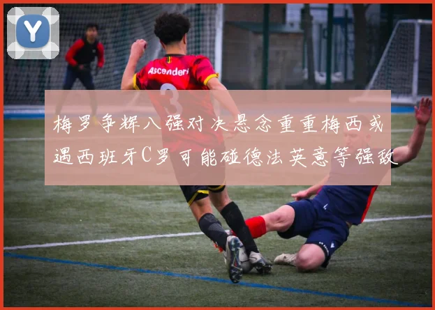 梅罗争辉八强对决悬念重重梅西或遇西班牙C罗可能碰德法英意等强敌