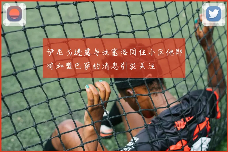 伊尼戈透露与坎塞洛同住小区他即将加盟巴萨的消息引发关注