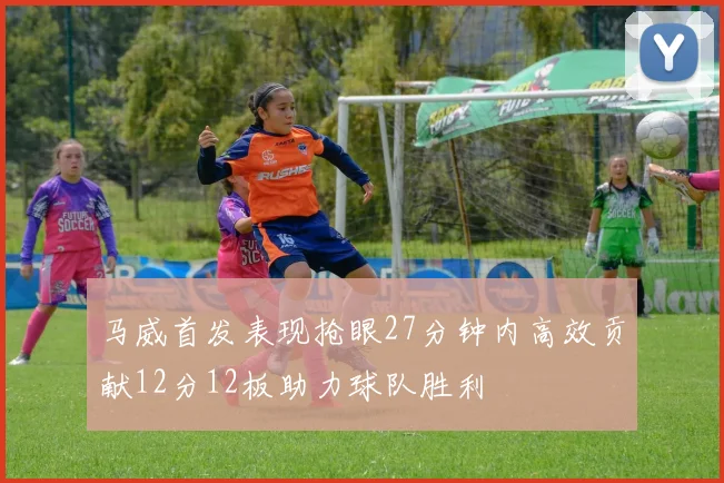 马威首发表现抢眼27分钟内高效贡献12分12板助力球队胜利