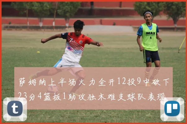 萨姆纳上半场火力全开12投9中砍下23分4篮板1助攻独木难支球队表现不佳