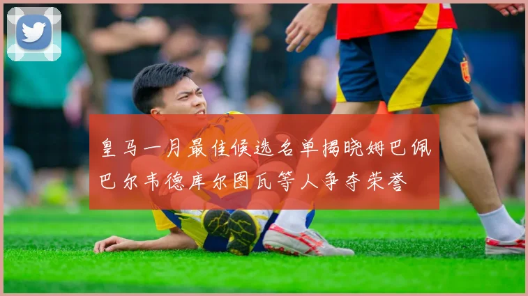 皇马一月最佳候选名单揭晓姆巴佩巴尔韦德库尔图瓦等人争夺荣誉