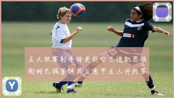 五大联赛射手榜更新哈兰德凯恩领衔姆巴佩紧随其后意甲五人并列第1