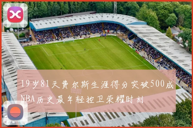 19岁81天费尔斯生涯得分突破500成NBA历史最年轻控卫荣耀时刻