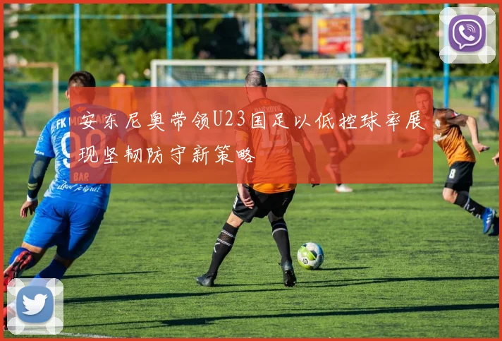 安东尼奥带领U23国足以低控球率展现坚韧防守新策略