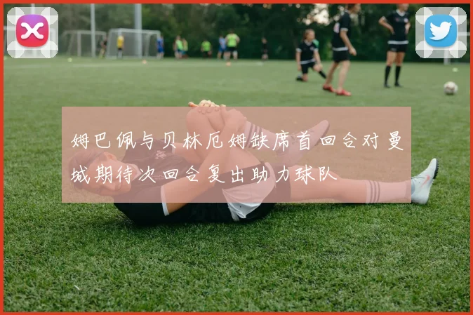 姆巴佩与贝林厄姆缺席首回合对曼城期待次回合复出助力球队