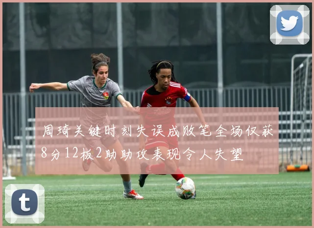 周琦关键时刻失误成败笔全场仅获8分12板2助助攻表现令人失望