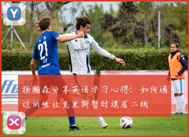 杨瀚森分享英语学习心得：如何通过训练让克里斯暂时退居二线