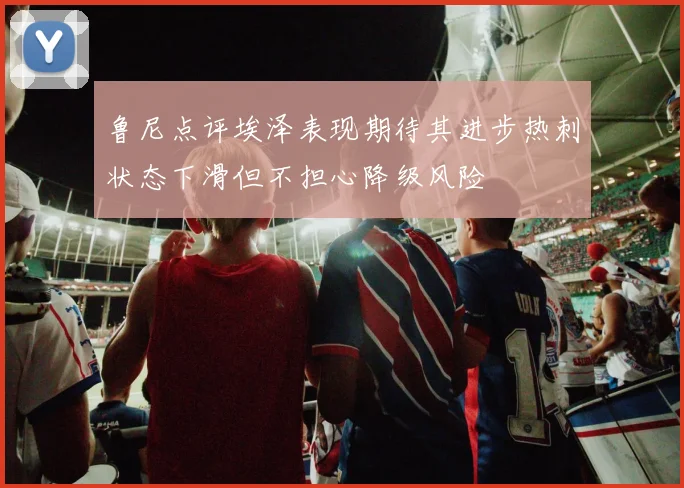 鲁尼点评埃泽表现期待其进步热刺状态下滑但不担心降级风险