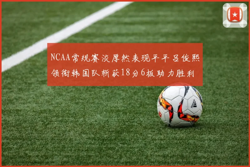 NCAA常规赛淡厚然表现平平吕俊熙领衔韩国队斩获18分6板助力胜利