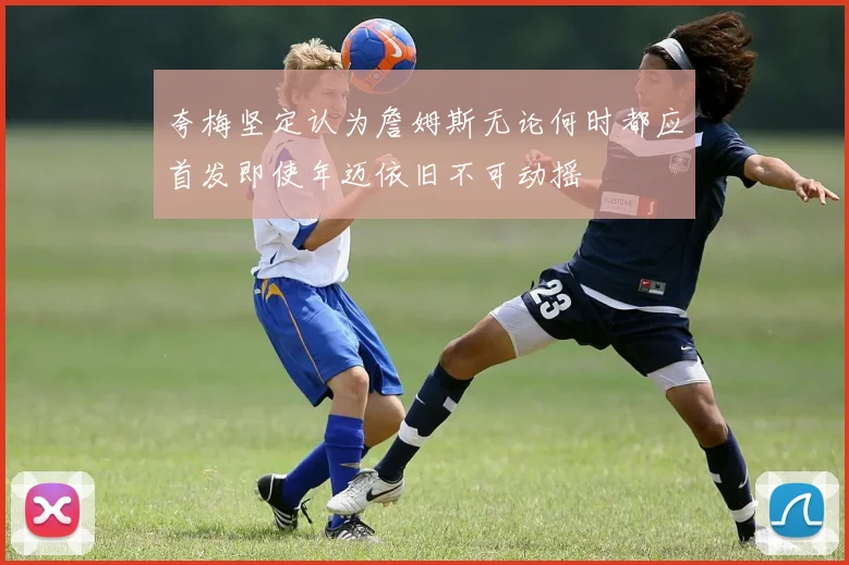 夸梅坚定认为詹姆斯无论何时都应首发即使年迈依旧不可动摇