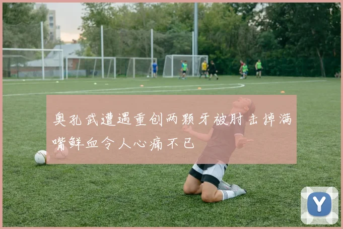奥孔武遭遇重创两颗牙被肘击掉满嘴鲜血令人心痛不已