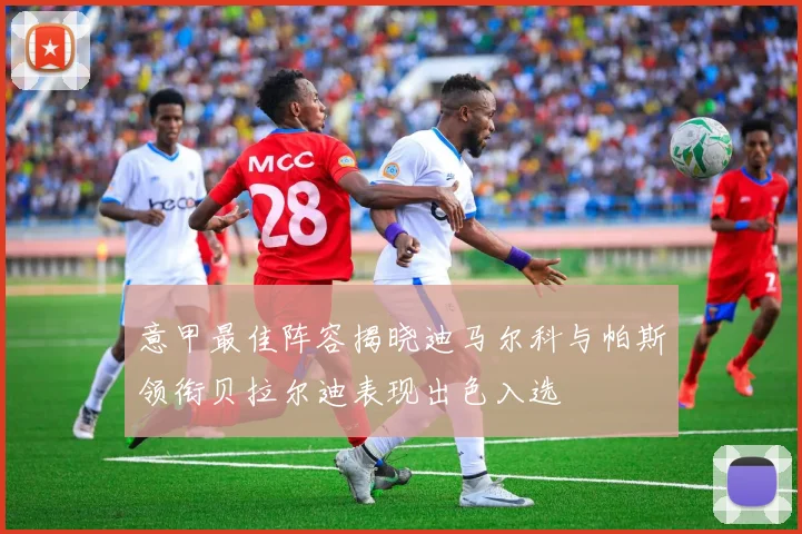 意甲最佳阵容揭晓迪马尔科与帕斯领衔贝拉尔迪表现出色入选