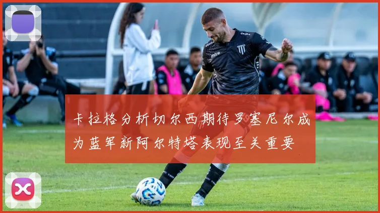 卡拉格分析切尔西期待罗塞尼尔成为蓝军新阿尔特塔表现至关重要