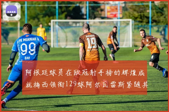阿根廷球员在欧冠射手榜的辉煌成就梅西领衔129球阿尔瓦雷斯紧随其后
