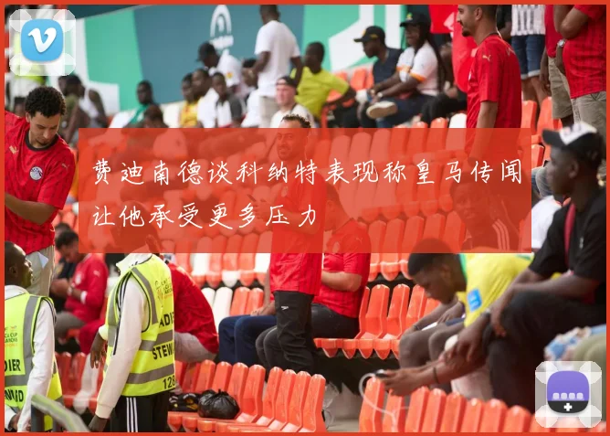 费迪南德谈科纳特表现称皇马传闻让他承受更多压力