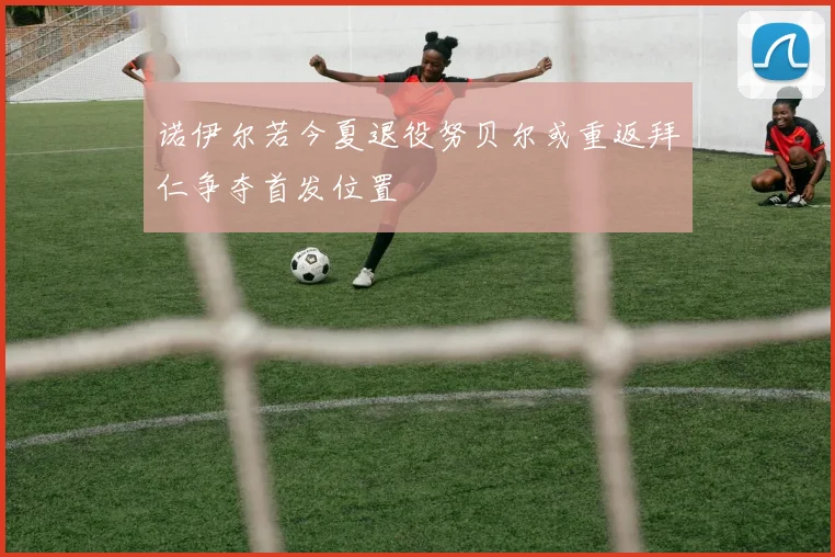 诺伊尔若今夏退役努贝尔或重返拜仁争夺首发位置