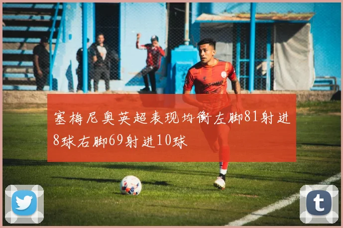 塞梅尼奥英超表现均衡左脚81射进8球右脚69射进10球