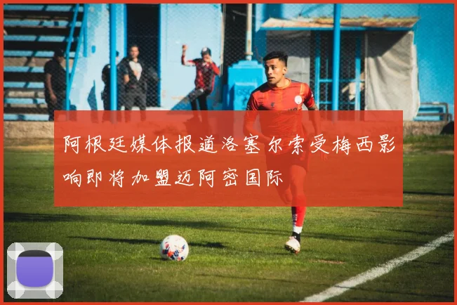 阿根廷媒体报道洛塞尔索受梅西影响即将加盟迈阿密国际