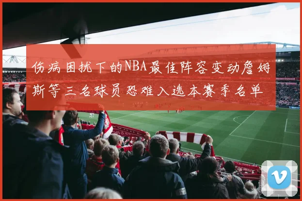 伤病困扰下的NBA最佳阵容变动詹姆斯等三名球员恐难入选本赛季名单