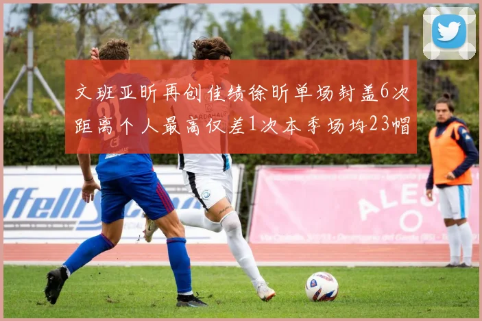 文班亚昕再创佳绩徐昕单场封盖6次距离个人最高仅差1次本季场均23帽领跑联盟