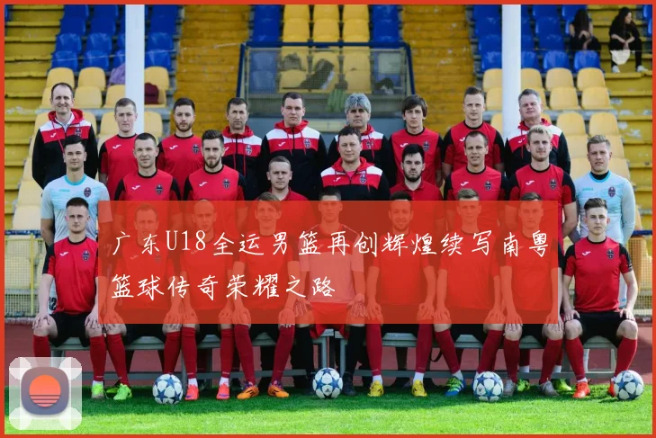 广东U18全运男篮再创辉煌续写南粤篮球传奇荣耀之路