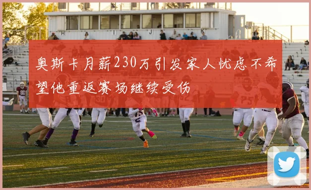 奥斯卡月薪230万引发家人忧虑不希望他重返赛场继续受伤