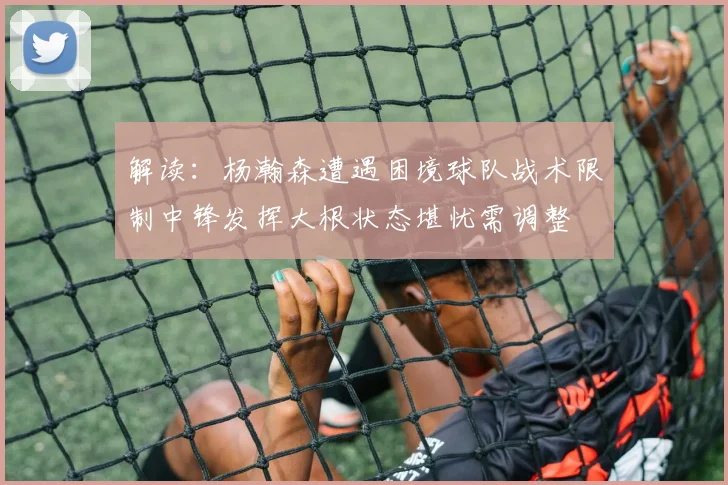 解读：杨瀚森遭遇困境球队战术限制中锋发挥大根状态堪忧需调整