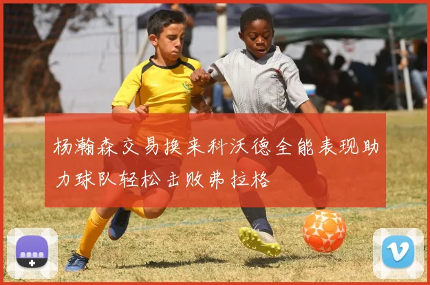杨瀚森交易换来科沃德全能表现助力球队轻松击败弗拉格