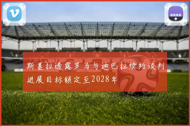 斯基拉透露罗马与迪巴拉续约谈判进展目标锁定至2028年