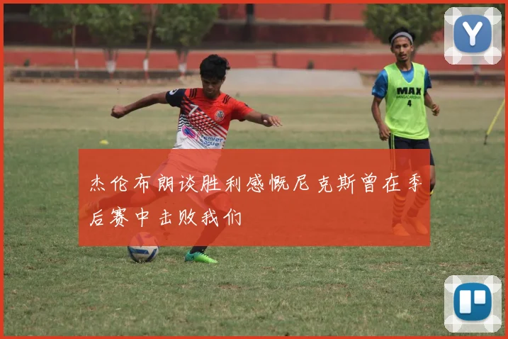 杰伦布朗谈胜利感慨尼克斯曾在季后赛中击败我们